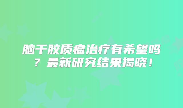 脑干胶质瘤治疗有希望吗？最新研究结果揭晓！