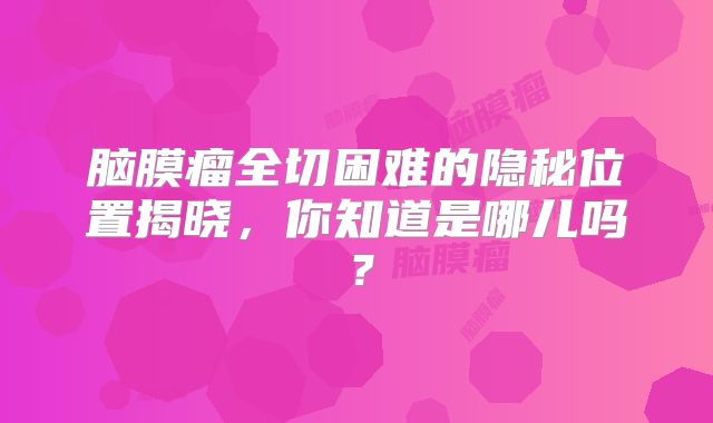 脑膜瘤全切困难的隐秘位置揭晓，你知道是哪儿吗？