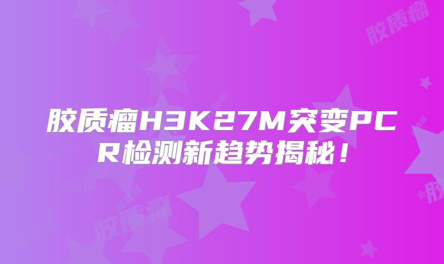 胶质瘤H3K27M突变PCR检测新趋势揭秘！