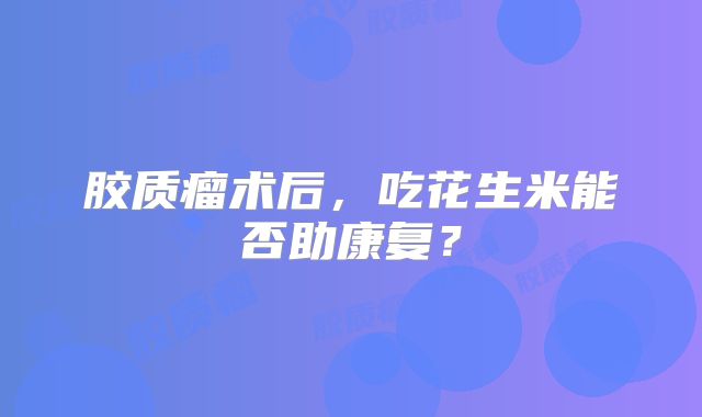 胶质瘤术后，吃花生米能否助康复？