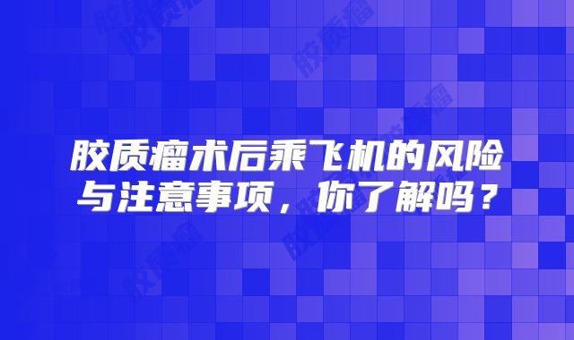 胶质瘤术后乘飞机的风险与注意事项，你了解吗？