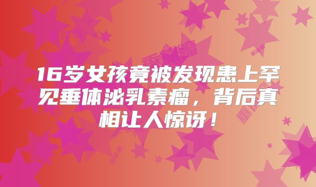 16岁女孩竟被发现患上罕见垂体泌乳素瘤，背后真相让人惊讶！