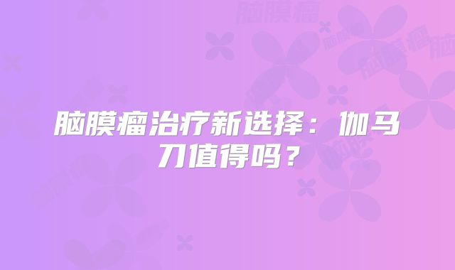 脑膜瘤治疗新选择：伽马刀值得吗？