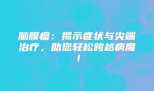 脑膜瘤：揭示症状与尖端治疗，助您轻松跨越病魔！