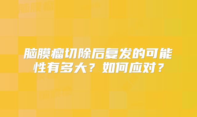 脑膜瘤切除后复发的可能性有多大？如何应对？