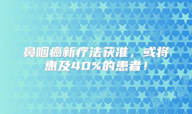 鼻咽癌新疗法获准，或将惠及40%的患者！