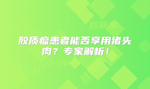 胶质瘤患者能否享用猪头肉？专家解析！
