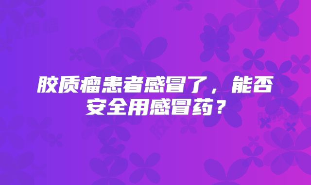 胶质瘤患者感冒了，能否安全用感冒药？