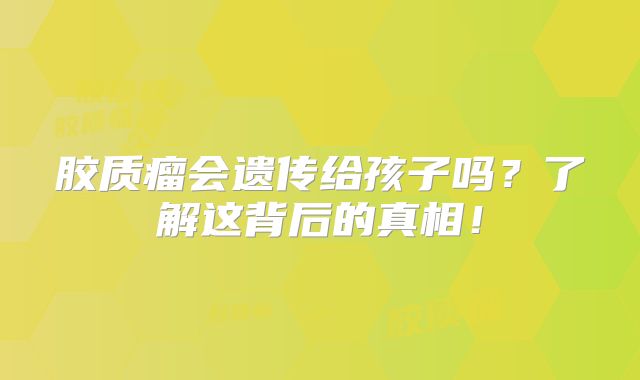 胶质瘤会遗传给孩子吗？了解这背后的真相！