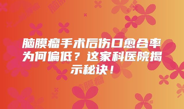 脑膜瘤手术后伤口愈合率为何偏低？这家科医院揭示秘诀！