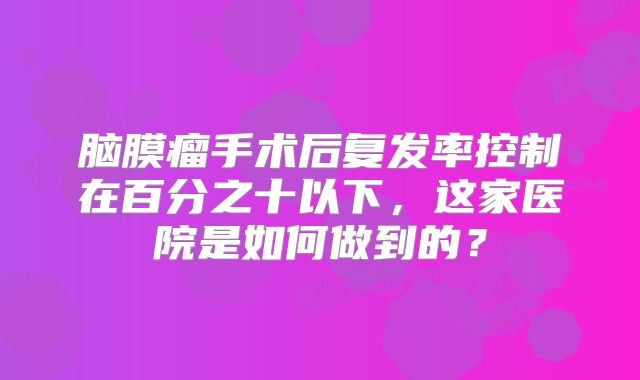 脑膜瘤手术后复发率控制在百分之十以下，这家医院是如何做到的？
