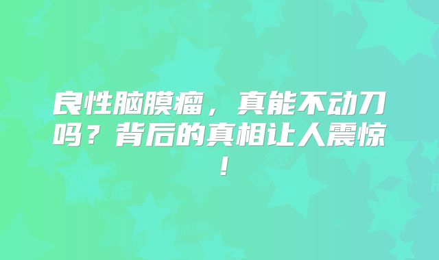 良性脑膜瘤，真能不动刀吗？背后的真相让人震惊！