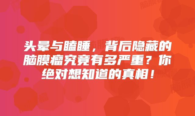 头晕与瞌睡，背后隐藏的脑膜瘤究竟有多严重？你绝对想知道的真相！