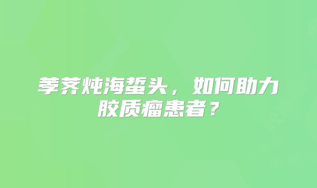 荸荠炖海蜇头，如何助力胶质瘤患者？