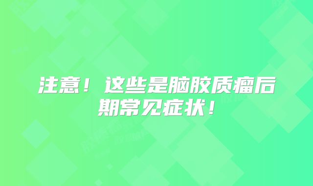 注意！这些是脑胶质瘤后期常见症状！