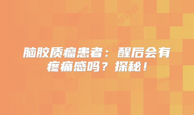 脑胶质瘤患者：醒后会有疼痛感吗？探秘！