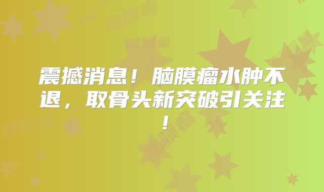 震撼消息！脑膜瘤水肿不退，取骨头新突破引关注！