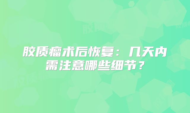 胶质瘤术后恢复：几天内需注意哪些细节？