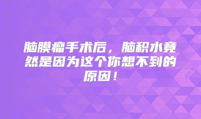 脑膜瘤手术后，脑积水竟然是因为这个你想不到的原因！