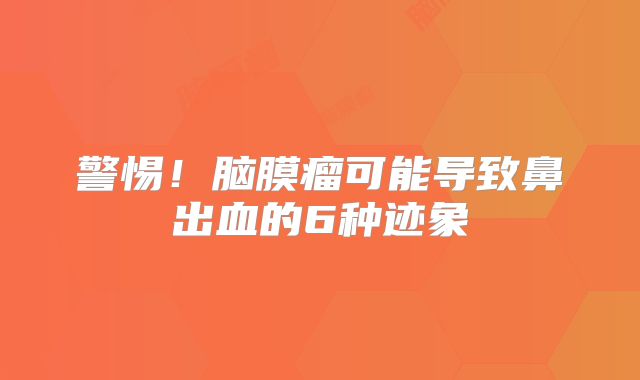 警惕！脑膜瘤可能导致鼻出血的6种迹象