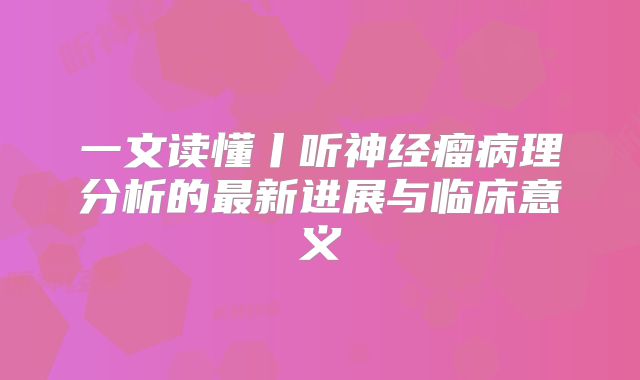 一文读懂丨听神经瘤病理分析的最新进展与临床意义