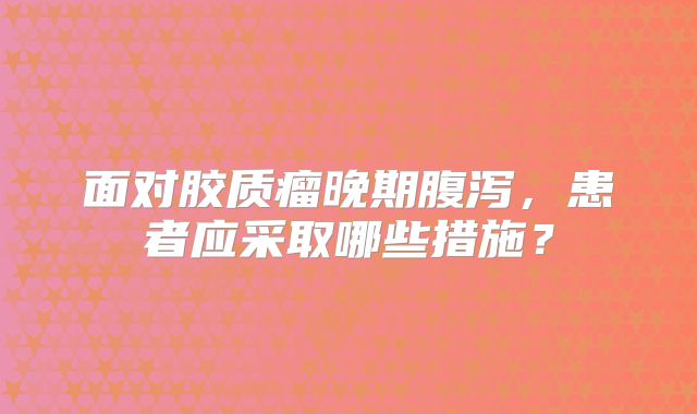 面对胶质瘤晚期腹泻，患者应采取哪些措施？