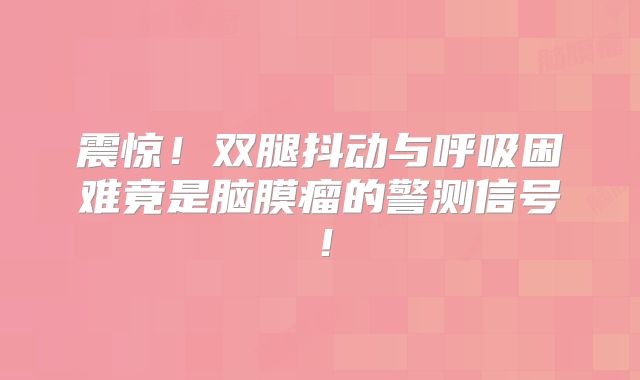 震惊！双腿抖动与呼吸困难竟是脑膜瘤的警测信号！