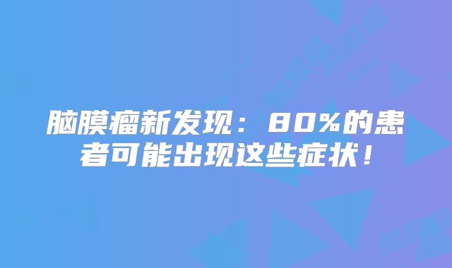 脑膜瘤新发现：80%的患者可能出现这些症状！