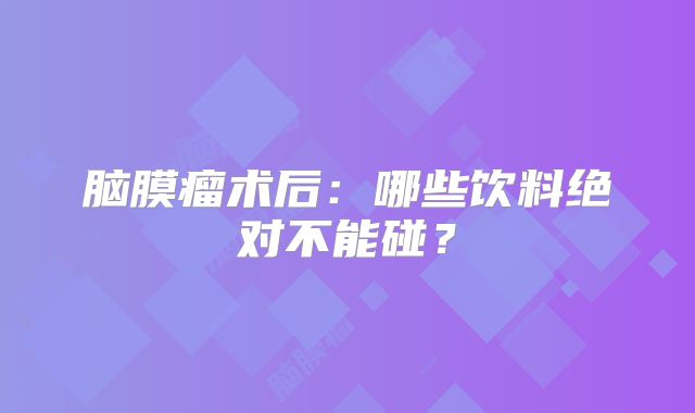脑膜瘤术后：哪些饮料绝对不能碰？