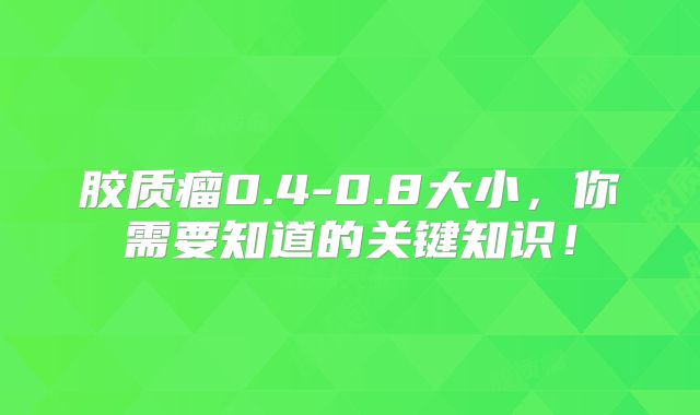 胶质瘤0.4-0.8大小，你需要知道的关键知识！