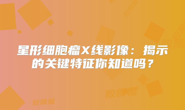 星形细胞瘤X线影像：揭示的关键特征你知道吗？
