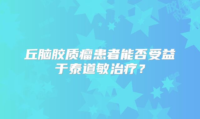 丘脑胶质瘤患者能否受益于泰道敏治疗？