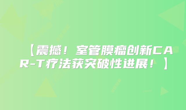【震撼！室管膜瘤创新CAR-T疗法获突破性进展！】