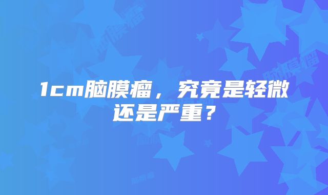 1cm脑膜瘤，究竟是轻微还是严重？