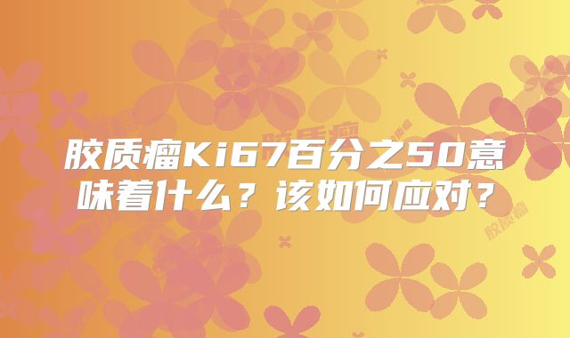 胶质瘤Ki67百分之50意味着什么？该如何应对？