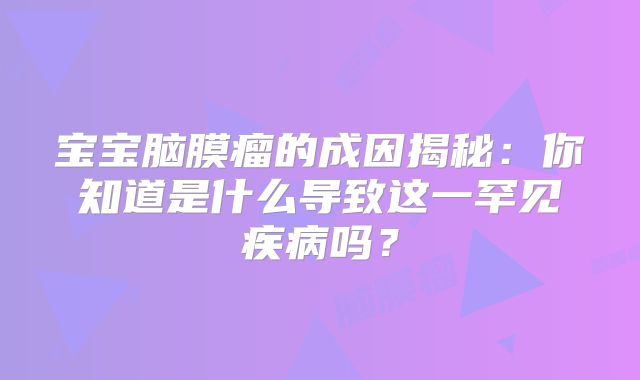 宝宝脑膜瘤的成因揭秘：你知道是什么导致这一罕见疾病吗？