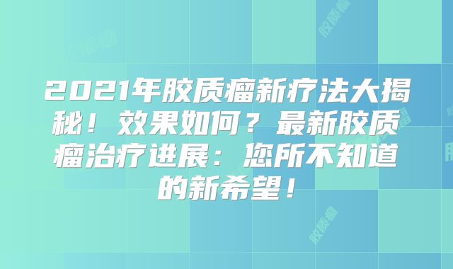 2021年胶质瘤新疗法大揭秘！效果如何？最新胶质瘤治疗进展：您所不知道的新希望！