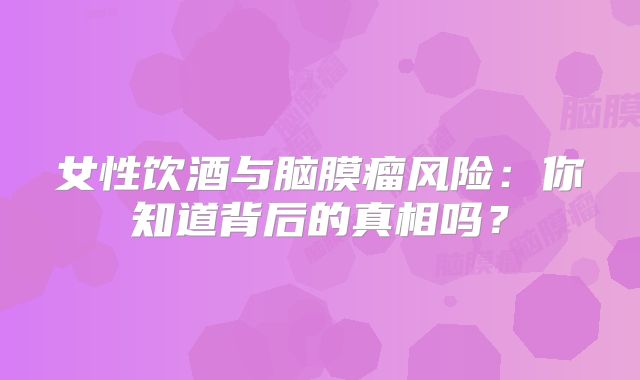 女性饮酒与脑膜瘤风险：你知道背后的真相吗？