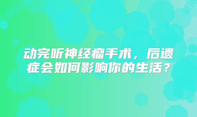 动完听神经瘤手术，后遗症会如何影响你的生活？