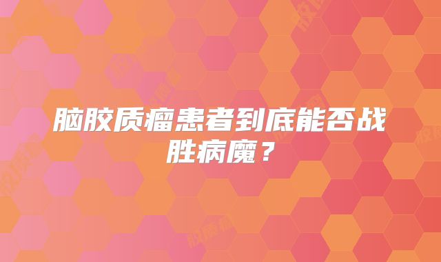 脑胶质瘤患者到底能否战胜病魔？