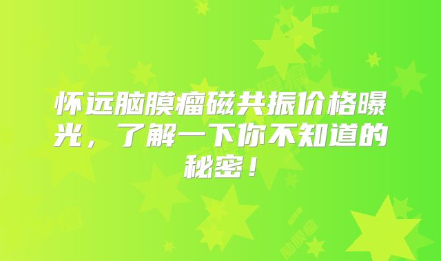 怀远脑膜瘤磁共振价格曝光，了解一下你不知道的秘密！
