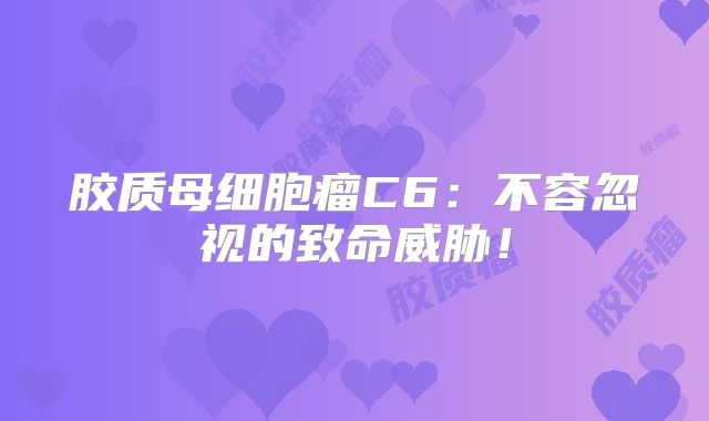 胶质母细胞瘤C6：不容忽视的致命威胁！