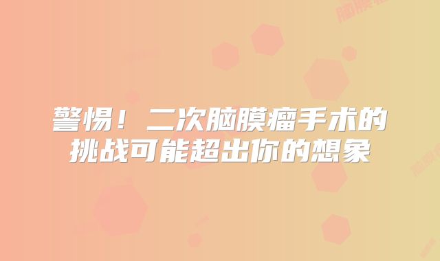警惕！二次脑膜瘤手术的挑战可能超出你的想象
