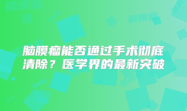 脑膜瘤能否通过手术彻底清除？医学界的最新突破