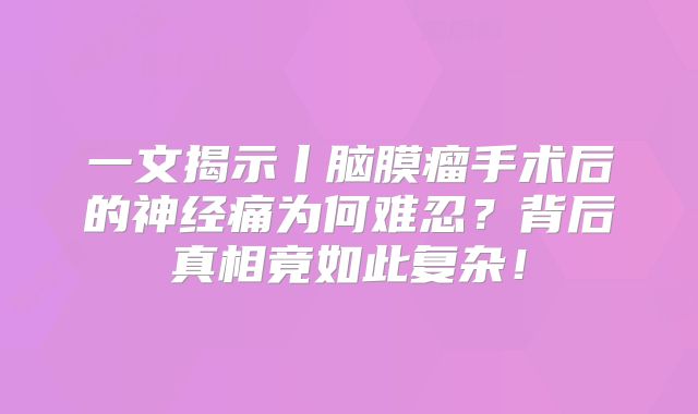 一文揭示丨脑膜瘤手术后的神经痛为何难忍？背后真相竟如此复杂！