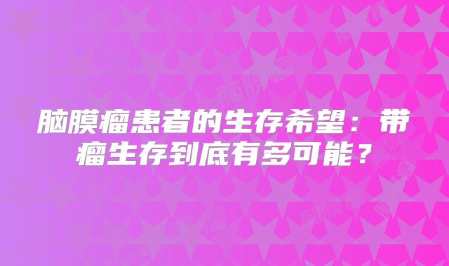 脑膜瘤患者的生存希望：带瘤生存到底有多可能？