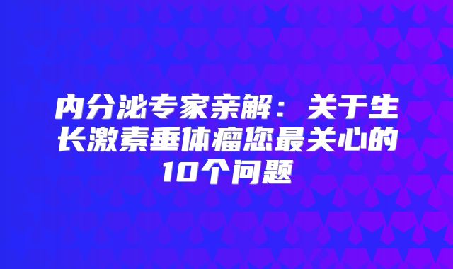 内分泌专家亲解：关于生长激素垂体瘤您最关心的10个问题