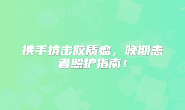 携手抗击胶质瘤，晚期患者照护指南！