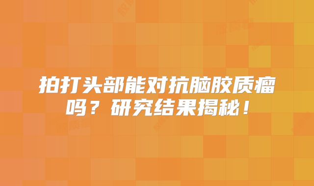 拍打头部能对抗脑胶质瘤吗？研究结果揭秘！