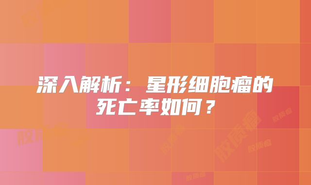 深入解析：星形细胞瘤的死亡率如何？